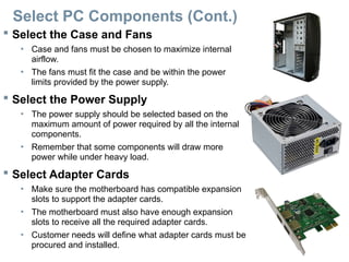 Select PC Components (Cont.)
 Select the Case and Fans
• Case and fans must be chosen to maximize internal
airflow.
• The fans must fit the case and be within the power
limits provided by the power supply.
 Select the Power Supply
• The power supply should be selected based on the
maximum amount of power required by all the internal
components.
• Remember that some components will draw more
power while under heavy load.
 Select Adapter Cards
• Make sure the motherboard has compatible expansion
slots to support the adapter cards.
• The motherboard must also have enough expansion
slots to receive all the required adapter cards.
• Customer needs will define what adapter cards must be
procured and installed.
 
