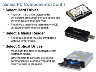 Select PC Components (Cont.)
 Select Hard Drives
• Important hard drive factors to be
considered are speed, storage space and
communication interface type.
• The drive’s underlying technology (HDD
vs SSD) directly impacts speed.
 Select a Media Reader
• The media reader must be compatible
with customer media.
 Select Optical Drives
• Make sure the drive is compatible with
customer media.
• Other factors to consider are speed,
communication interface type and the
ability to write to the media.
 
