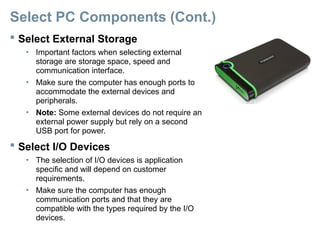 Select PC Components (Cont.)
 Select External Storage
• Important factors when selecting external
storage are storage space, speed and
communication interface.
• Make sure the computer has enough ports to
accommodate the external devices and
peripherals.
• Note: Some external devices do not require an
external power supply but rely on a second
USB port for power.
 Select I/O Devices
• The selection of I/O devices is application
specific and will depend on customer
requirements.
• Make sure the computer has enough
communication ports and that they are
compatible with the types required by the I/O
devices.
 