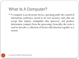 Computer Systems Maintenance
What Is A Computer?
 A computer is an electronic device, operating under the control of
instructions (software) stored in its own memory unit, that can
accept data (input), manipulate data (process), and produce
information (output) from the processing. Generally, the term is
used to describe a collection of devices that function together as a
system.
4
 
