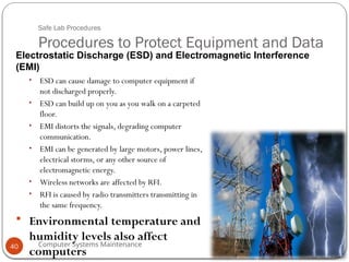 Computer Systems Maintenance
Safe Lab Procedures
Procedures to Protect Equipment and Data
• ESD can cause damage to computer equipment if
not discharged properly.
• ESD can build up on you as you walk on a carpeted
floor.
• EMI distorts the signals, degrading computer
communication.
• EMI can be generated by large motors, power lines,
electrical storms, or any other source of
electromagnetic energy.
• Wireless networks are affected by RFI.
• RFI is caused by radio transmitters transmitting in
the same frequency.
 Environmental temperature and
humidity levels also affect
computers
Electrostatic Discharge (ESD) and Electromagnetic Interference
(EMI)
40
 