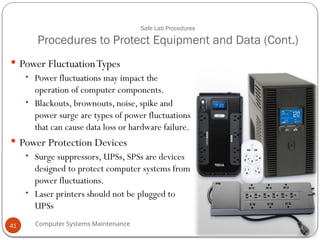 Computer Systems Maintenance
Safe Lab Procedures
Procedures to Protect Equipment and Data (Cont.)
 Power FluctuationTypes
• Power fluctuations may impact the
operation of computer components.
• Blackouts, brownouts, noise, spike and
power surge are types of power fluctuations
that can cause data loss or hardware failure.
 Power Protection Devices
• Surge suppressors, UPSs, SPSs are devices
designed to protect computer systems from
power fluctuations.
• Laser printers should not be plugged to
UPSs
41
 