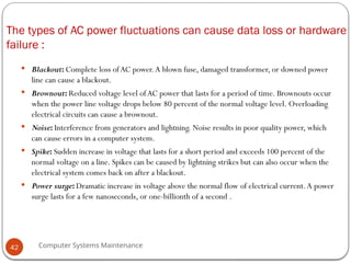 Computer Systems Maintenance
The types of AC power fluctuations can cause data loss or hardware
failure :
 Blackout: Complete loss ofAC power.A blown fuse, damaged transformer, or downed power
line can cause a blackout.
 Brownout: Reduced voltage level ofAC power that lasts for a period of time. Brownouts occur
when the power line voltage drops below 80 percent of the normal voltage level. Overloading
electrical circuits can cause a brownout.
 Noise: Interference from generators and lightning. Noise results in poor quality power, which
can cause errors in a computer system.
 Spike: Sudden increase in voltage that lasts for a short period and exceeds 100 percent of the
normal voltage on a line. Spikes can be caused by lightning strikes but can also occur when the
electrical system comes back on after a blackout.
 Power surge: Dramatic increase in voltage above the normal flow of electrical current.A power
surge lasts for a few nanoseconds, or one-billionth of a second .
42
 