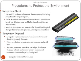 Computer Systems Maintenance
Safe Lab Procedures
Procedures to Protect the Environment
 Safety Data Sheet
• Use an SDS to obtain information about a material, including
procedures for proper disposal.
• The SDS contains information on the material’s composition,
how it can affect personal health, fire hazards, and first-aid
requirements.
• It also includes protective measures for the safe handling and
storage of materials and spill, leak, and disposal procedures.
 Equipment Disposal
• Computer equipment contains hazardous materials and
should be properly disposed.
• Follow regulations to protect the environment and avoid
fines.
• Batteries, monitors, toner kits, cartridges, developers,
chemical solvents and aerosol cans are examples of
equipment that must be properly disposed.
43
 