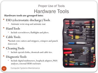 Computer Systems Maintenance
Proper Use of Tools
Hardware Tools
Hardware tools are grouped into:
 ESD (electrostatic discharge)Tools
• Antistatic wrist strap and antistatic mat
 HandTools
• Include screwdrivers, flashlights and pliers.
 CableTools
Include wire cutters and strippers, crimpers and punch
down tool.
 CleaningTools
• Include special cloths, chemicals and cable ties.
 DiagnosticTools
• Include digital multimeters, loopback adapters,WiFi
analyzer, external HDD enclosure
45
 