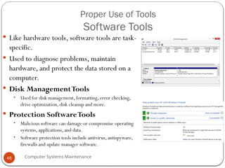 Computer Systems Maintenance
Proper Use of Tools
Software Tools
 Like hardware tools, software tools are task-
specific.
 Used to diagnose problems, maintain
hardware, and protect the data stored on a
computer.
 Disk ManagementTools
• Used for disk management, formatting, error checking,
drive optimization, disk cleanup and more.
 Protection SoftwareTools
• Malicious software can damage or compromise operating
systems, applications, and data.
• Software protection tools include antivirus, antispyware,
firewalls and update manager software.
46
 