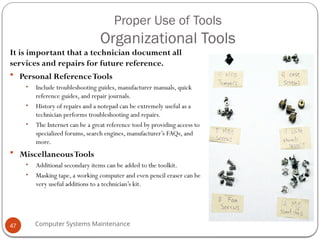 Computer Systems Maintenance
Proper Use of Tools
Organizational Tools
It is important that a technician document all
services and repairs for future reference.
 Personal ReferenceTools
• Include troubleshooting guides, manufacturer manuals, quick
reference guides, and repair journals.
• History of repairs and a notepad can be extremely useful as a
technician performs troubleshooting and repairs.
• The Internet can be a great reference tool by providing access to
specialized forums, search engines, manufacturer’s FAQs, and
more.
 MiscellaneousTools
• Additional secondary items can be added to the toolkit.
• Masking tape, a working computer and even pencil eraser can be
very useful additions to a technician’s kit.
47
 