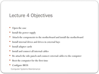 Computer Systems Maintenance
Lecture 4 Objectives
 Open the case
 Install the power supply
 Attach the components to the motherboard and install the motherboard
 Install internal drives and drives in external bays
 Install adapter cards
 Install and connect all internal cables
 Re-attach the side panels and connect external cables to the computer
 Boot the computer for the first time
 Configure BIOS
49
 