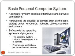 Computer Systems Maintenance
Basic Personal Computer System
 A computer system consists of hardware and software
components.
 Hardware is the physical equipment such as the case,
storage drives, keyboards, monitors, cables, speakers,
and printers.
 Software is the operating
system and programs.
 The operating system
instructs the computer how
to operate.
 Programs or applications
perform different functions.
5
 