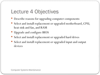Computer Systems Maintenance
Lecture 4 Objectives
 Describe reasons for upgrading computer components
 Select and install replacement or upgraded motherboard, CPU,
heat sink and fan, and RAM
 Upgrade and configure BIOS
 Select and install replacement or upgraded hard drives
 Select and install replacement or upgraded input and output
devices
50
 