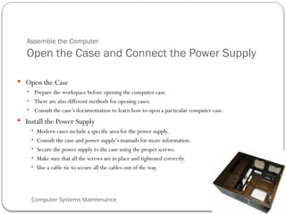 Computer Systems Maintenance
Assemble the Computer
Open the Case and Connect the Power Supply
 Open the Case
• Prepare the workspace before opening the computer case.
• There are also different methods for opening cases.
• Consult the case’s documentation to learn how to open a particular computer case.
 Install the Power Supply
• Modern cases include a specific area for the power supply.
• Consult the case and power supply’s manuals for more information.
• Secure the power supply to the case using the proper screws.
• Make sure that all the screws are in place and tightened correctly.
• Use a cable tie to secure all the cables out of the way.
51
 