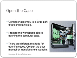 Computer Systems Maintenance
Open the Case
 Computer assembly is a large part
of a technician's job.
 Prepare the workspace before
opening the computer case.
 There are different methods for
opening cases. Consult the user
manual or manufacturer's website.
52
 