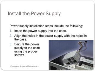 Computer Systems Maintenance
Install the Power Supply
Power supply installation steps include the following:
1. Insert the power supply into the case.
2. Align the holes in the power supply with the holes in
the case.
3. Secure the power
supply to the case
using the proper
screws.
53
 