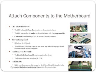 Computer Systems Maintenance
Attach Components to the Motherboard
 CPU on Motherboard
• The CPU and motherboard are sensitive to electrostatic discharge.
• The CPU is secured to the socket on the motherboard with a locking assembly.
• CAUTION:When handling a CPU, do not touch the CPU contacts.
 Thermal compound
• Helps keep the CPU cool.
• To install a used CPU, clean it and the base of the heat sink with isopropyl alcohol
to remove the old thermal compound.
 Heat Sink/Fan Assembly
• The Heat Sink/Fan Assembly is a two-part cooling device.
• The heat sink draws heat away from the CPU.
 Install RAM
• RAM provides temporary data storage for the CPU and should be installed in the
motherboard before the motherboard is placed in the computer case.
54
 