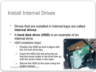 Computer Systems Maintenance
Install Internal Drives
 Drives that are installed in internal bays are called
internal drives.
 A hard disk drive (HDD) is an example of an
internal drive.
 HDD installation steps:
1. Position the HDD so that it aligns with
the 3.5-inch drive bay.
2. Insert the HDD into the drive bay so
that the screw holes in the drive line up
with the screw holes in the case.
3. Secure the HDD to the case using the
proper screws.
56
 