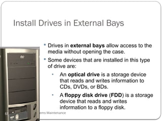 Computer Systems Maintenance
Install Drives in External Bays
 Drives in external bays allow access to the
media without opening the case.
 Some devices that are installed in this type
of drive are:
• An optical drive is a storage device
that reads and writes information to
CDs, DVDs, or BDs.
• A floppy disk drive (FDD) is a storage
device that reads and writes
information to a floppy disk.
57
 