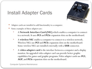 Computer Systems Maintenance
Install Adapter Cards
 Adapter cards are installed to add functionality to a computer.
 Some examples of these adapters are:
• A Network Interface Card (NIC) which enables a computer to connect
to a network. It uses PCI and PCIe expansion slots on the motherboard.
• A wireless NIC enables a computer to connect to a wireless network.
Wireless NICs use PCI and PCIe expansion slots on the motherboard.
Some wireless NICs are installed externally with a USB connector.
• A video adapter card is the interface between a computer and a display
monitor.An upgraded video adapter card can provide better graphic
capabilities for games and graphic programs.Video adapter cards use PCI,
AGP, and PCIe expansion slots on the motherboard.
58
 