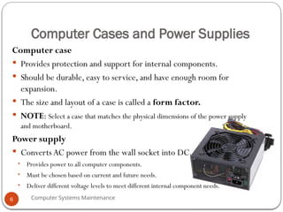 Computer Systems Maintenance
Computer Cases and Power Supplies
Computer case
 Provides protection and support for internal components.
 Should be durable, easy to service, and have enough room for
expansion.
 The size and layout of a case is called a form factor.
 NOTE: Select a case that matches the physical dimensions of the power supply
and motherboard.
Power supply
 Converts AC power from the wall socket into DC.
• Provides power to all computer components.
• Must be chosen based on current and future needs.
• Deliver different voltage levels to meet different internal component needs.
6
 