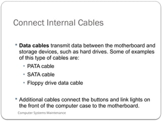 Computer Systems Maintenance
Connect Internal Cables
 Data cables transmit data between the motherboard and
storage devices, such as hard drives. Some of examples
of this type of cables are:
• PATA cable
• SATA cable
• Floppy drive data cable
 Additional cables connect the buttons and link lights on
the front of the computer case to the motherboard.
60
 