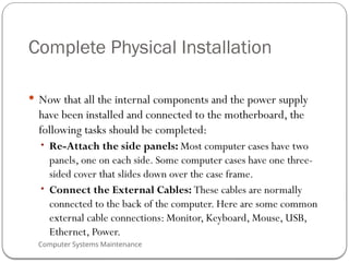 Computer Systems Maintenance
Complete Physical Installation
 Now that all the internal components and the power supply
have been installed and connected to the motherboard, the
following tasks should be completed:
• Re-Attach the side panels: Most computer cases have two
panels, one on each side. Some computer cases have one three-
sided cover that slides down over the case frame.
• Connect the External Cables: These cables are normally
connected to the back of the computer. Here are some common
external cable connections: Monitor, Keyboard, Mouse, USB,
Ethernet, Power.
61
 