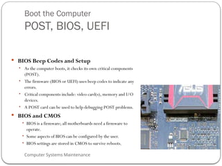 Computer Systems Maintenance
Boot the Computer
POST, BIOS, UEFI
 BIOS Beep Codes and Setup
• As the computer boots, it checks its own critical components
(POST).
• The firmware (BIOS or UEFI) uses beep codes to indicate any
errors.
• Critical components include: video card(s), memory and I/O
devices.
• A POST card can be used to help debugging POST problems.
 BIOS and CMOS
• BIOS is a firmware; all motherboards need a firmware to
operate.
• Some aspects of BIOS can be configured by the user.
• BIOS settings are stored in CMOS to survive reboots.
63
 