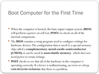 Computer Systems Maintenance
Boot Computer for the First Time
 When the computer is booted, the basic input/output system (BIOS)
will perform a power-on self test (POST) to check on all of the
internal components.
 The BIOS contains a setup program used to configure settings for
hardware devices.The configuration data is saved to a special memory
chip called a complementary metal-oxide semiconductor
(CMOS) or can be saved in nonvolatile memory which does not
need power to retain settings.
 POST checks to see that all of the hardware in the computer is
operating correctly. If a device is malfunctioning, an error or a beep
code alerts the technician that there is a problem.
64
 