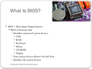Computer Systems Maintenance
What Is BIOS?
 BIOS = Basic Input Output System
 BIOS is firmware that
 Identifies connected system devices.
 CPU
 RAM
 Keyboard
 Mouse
 CD-ROM
 Display
 Tests system devices (Power-On Self-Test)
 Initializes the system devices
65
 