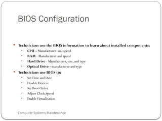 Computer Systems Maintenance
BIOS Configuration
 Technicians use the BIOS information to learn about installed components:
• CPU – Manufacturer and speed
• RAM - Manufacturer and speed
• Hard Drive - Manufacturer, size, and type
• Optical Drive - manufacturer and type
 Technicians use BIOS to:
• SetTime and Date
• Disable Devices
• Set Boot Order
• Adjust Clock Speed
• EnableVirtualization
66
 