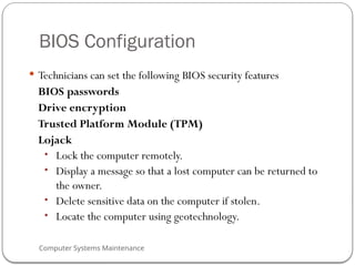 Computer Systems Maintenance
BIOS Configuration
 Technicians can set the following BIOS security features
BIOS passwords
Drive encryption
Trusted Platform Module (TPM)
Lojack
• Lock the computer remotely.
• Display a message so that a lost computer can be returned to
the owner.
• Delete sensitive data on the computer if stolen.
• Locate the computer using geotechnology.
67
 