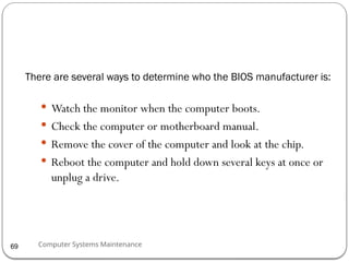Computer Systems Maintenance
There are several ways to determine who the BIOS manufacturer is:
 Watch the monitor when the computer boots.
 Check the computer or motherboard manual.
 Remove the cover of the computer and look at the chip.
 Reboot the computer and hold down several keys at once or
unplug a drive.
69
 
