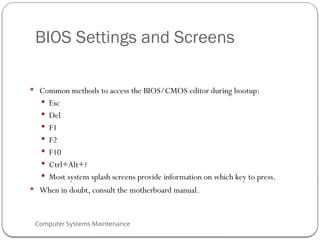 Computer Systems Maintenance
BIOS Settings and Screens
 Common methods to access the BIOS/CMOS editor during bootup:
 Esc
 Del
 F1
 F2
 F10
 Ctrl+Alt+?
 Most system splash screens provide information on which key to press.
 When in doubt, consult the motherboard manual.
70
 