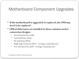 Computer Systems Maintenance
Motherboard Component Upgrades
 If the motherboard is upgraded or replaced, the CPU may
need to be replaced
 CPU architectures are installed in these common socket
connection designs:
• Zero-Insertion Force (ZIF)
• Land Grid Array (LGA)
• Pin Grid Array (PGA)
• Single-Edge Connector (SEC) – no longer commonly used
• Low-Insertion Force (LIF) - no longer commonly used
71
 