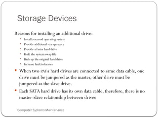 Computer Systems Maintenance
Storage Devices
Reasons for installing an additional drive:
• Install a second operating system
• Provide additional storage space
• Provide a faster hard drive
• Hold the system swap file
• Back up the original hard drive
• Increase fault tolerance
 When two PATA hard drives are connected to same data cable, one
drive must be jumpered as the master, other drive must be
jumpered as the slave drive.
 Each SATA hard drive has its own data cable, therefore, there is no
master-slave relationship between drives
74
 