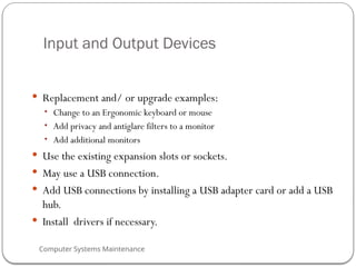 Computer Systems Maintenance
Input and Output Devices
 Replacement and/ or upgrade examples:
• Change to an Ergonomic keyboard or mouse
• Add privacy and antiglare filters to a monitor
• Add additional monitors
 Use the existing expansion slots or sockets.
 May use a USB connection.
 Add USB connections by installing a USB adapter card or add a USB
hub.
 Install drivers if necessary.
76
 
