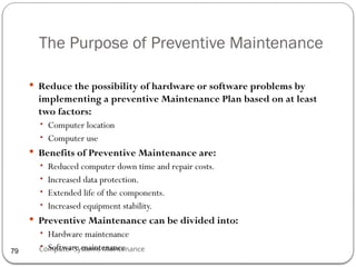 Computer Systems Maintenance
The Purpose of Preventive Maintenance
 Reduce the possibility of hardware or software problems by
implementing a preventive Maintenance Plan based on at least
two factors:
• Computer location
• Computer use
 Benefits of Preventive Maintenance are:
• Reduced computer down time and repair costs.
• Increased data protection.
• Extended life of the components.
• Increased equipment stability.
 Preventive Maintenance can be divided into:
• Hardware maintenance
• Software maintenance
79
 