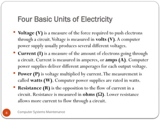 Computer Systems Maintenance
Four Basic Units of Electricity
 Voltage (V) is a measure of the force required to push electrons
through a circuit.Voltage is measured in volts (V).A computer
power supply usually produces several different voltages.
 Current (I) is a measure of the amount of electrons going through
a circuit. Current is measured in amperes, or amps (A). Computer
power supplies deliver different amperages for each output voltage.
 Power (P) is voltage multiplied by current.The measurement is
called watts (W). Computer power supplies are rated in watts.
 Resistance (R) is the opposition to the flow of current in a
circuit. Resistance is measured in ohms (Ω). Lower resistance
allows more current to flow through a circuit.
8
 