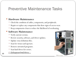 Computer Systems Maintenance
Preventive Maintenance Tasks
 Hardware Maintenance
• Check the condition of cables, components, and peripherals.
• Repair or replace any components that show signs of excess wear.
• Keep components clean to reduce the likelihood of overheating.
 Software Maintenance
• Verify current version.
• Review security, software, and driver updates.
• Update virus definition files.
• Scan for viruses and spyware.
• Remove unwanted programs.
• Scan hard drives for errors.
• Defragment hard drives.
80
 