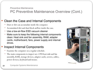 Computer Systems Maintenance
Preventive Maintenance
PC Preventive Maintenance Overview (Cont.)
 Clean the Case and Internal Components
• Dust or dirt can accumulate inside the computer.
• Accumulated dirt and dust block airflow inside the case.
• Use a low-air-flow ESD vacuum cleaner
• Make sure to keep the following internal components
clean: Heat sink and fan assembly, RAM, adapter
cards, motherboard, fans, power supply and internal
drives.
 Inspect Internal Components
• Examine the computer on a regular schedule.
• The main components to inspect are: CPU heat sink and fan
assembly, RAM, storage devices, adapter cards, screws, cables,
power devices, keyboard and mouse.
81
 