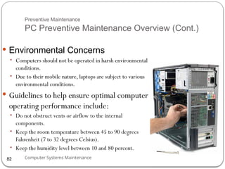 Computer Systems Maintenance
Preventive Maintenance
PC Preventive Maintenance Overview (Cont.)
 Environmental Concerns
• Computers should not be operated in harsh environmental
conditions.
• Due to their mobile nature, laptops are subject to various
environmental conditions.
 Guidelines to help ensure optimal computer
operating performance include:
• Do not obstruct vents or airflow to the internal
components.
• Keep the room temperature between 45 to 90 degrees
Fahrenheit (7 to 32 degrees Celsius).
• Keep the humidity level between 10 and 80 percent.
82
 