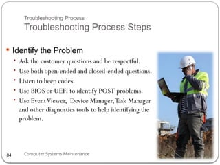 Computer Systems Maintenance
Troubleshooting Process
Troubleshooting Process Steps
 Identify the Problem
• Ask the customer questions and be respectful.
• Use both open-ended and closed-ended questions.
• Listen to beep codes.
• Use BIOS or UEFI to identify POST problems.
• Use EventViewer, Device Manager,Task Manager
and other diagnostics tools to help identifying the
problem.
84
 
