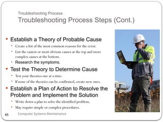 Computer Systems Maintenance
Troubleshooting Process
Troubleshooting Process Steps (Cont.)
 Establish a Theory of Probable Cause
• Create a list of the most common reasons for the error.
• List the easiest or most obvious causes at the top and more
complex causes at the bottom.
• Research the symptoms.
 Test the Theory to Determine Cause
• Test your theories one at a time.
• If none of the theories can be confirmed, create new ones.
 Establish a Plan of Action to Resolve the
Problem and Implement the Solution
• Write down a plan to solve the identified problem.
• May require simple or complex procedures.
85
 