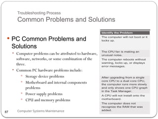 Computer Systems Maintenance
Troubleshooting Process
Common Problems and Solutions
 PC Common Problems and
Solutions
• Computer problems can be attributed to hardware,
software, networks, or some combination of the
three.
• Common PC hardware problems include:
 Storage device problems
 Motherboard and internal components
problems
 Power supply problems
 CPU and memory problems
87
 
