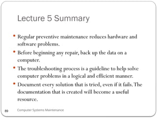 Computer Systems Maintenance
Lecture 5 Summary
 Regular preventive maintenance reduces hardware and
software problems.
 Before beginning any repair, back up the data on a
computer.
 The troubleshooting process is a guideline to help solve
computer problems in a logical and efficient manner.
 Document every solution that is tried, even if it fails.The
documentation that is created will become a useful
resource.
89
 