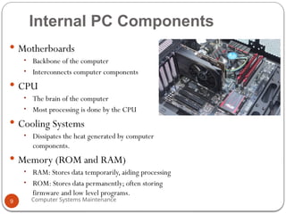 Computer Systems Maintenance
Internal PC Components
 Motherboards
• Backbone of the computer
• Interconnects computer components
 CPU
• The brain of the computer
• Most processing is done by the CPU
 Cooling Systems
• Dissipates the heat generated by computer
components.
 Memory (ROM and RAM)
• RAM: Stores data temporarily, aiding processing
• ROM: Stores data permanently; often storing
firmware and low level programs.
9
 