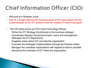  Will work at a Strategic Level
 Acts as a bridge between the business goals of the organisation and the
implementation of the ICT solutions that are needed to meet those goals.
 The CIO (Also known as CTO Chief Technology Officer)
◦ Writes the ICT Strategy (Contributes to the business strategy)
◦ Coordinates between the technical team, users and management
(Manages the ICT Department)
◦ Suggests areas where ICT can help the organisation
◦ Oversees the strategies implementation through the Policies written
◦ Manages the unrealistic expectations with regards to what is possible
◦ Should be the champion of ICT within the organisation
 