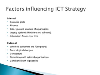 Internal
 Business goals
 Finance
 Size, type and structure of organisation
 Legacy systems (Hardware and software)
 Information Assets over time
External
 Where its customers are (Geography)
 Technological changes
 Competitors
 Compliance with external organisations
 Compliance with legislations
 