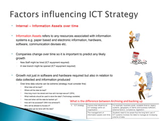  Internal – Information Assets over time
 Information Assets refers to any resources associated with information
systems e.g. paper based and electronic information, hardware,
software, communication devises etc.
 Companies change over time so it is important to predict any likely
growth
◦ New Staff might be hired (ICT equipment required)
◦ A new branch might be opened (ICT equipment required)
 Growth not just in software and hardware required but also in relation to
data collected and information produced
◦ Over time data volume can be extreme (strategy must consider this)
 What data will be kept?
 Where will the data be kept?
 How long must it be stored and how will it be kept secure? (DPA)
 What methods should be used to store the data? (Technology available)
 How and when will the data be backed up?
 How will it be accessed? (Will it be achieved?)
 Who will be allowed to Access it?
 What else can be done with the data?
What is the difference between Archiving and backing up
data?
 