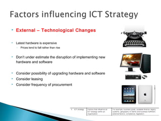  External – Technological Changes
 Latest hardware is expensive
◦ Prices tend to fall rather than rise
 Don’t under estimate the disruption of implementing new
hardware and software
 Consider possibility of upgrading hardware and software
 Consider leasing
 Consider frequency of procurement
 