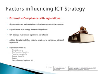  External – Compliance with legislations
 Government rules and regulations outline how data should be managed
 Organisations must comply with these regulations
 ICT Strategy must ensure legislations are followed
 A Chief Compliance Officer might be employed to mange and advise of
legislations
 Legislations relate to:
◦ Software Licensing
◦ Data Protestation Regulations
◦ Freedom of Information Act
◦ Computer Misuse Act
◦ Copyright
◦ Rights in Databases Regulations 1997
 