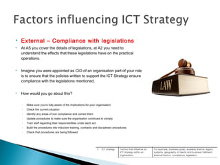  External – Compliance with legislations
 At AS you cover the details of legislations, at A2 you need to
understand the effects that these legislations have on the practical
operations.
 Imagine you were appointed as CIO of an organisation part of your role
is to ensure that the policies written to support the ICT Strategy ensure
compliance with the legislations mentioned.
 How would you go about this?
◦ Make sure you’re fully aware of the implications for your organisation
◦ Check the current situation
◦ Identify any areas of non compliance and correct them
◦ Update procedures to make sure the organisation continues to comply
◦ Train staff regarding their responsibilities under each act
◦ Build the procedures into induction training, contracts and disciplinary procedures
◦ Check that procedures are being followed
 